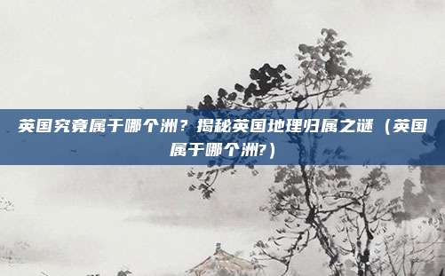 英国究竟属于哪个洲？揭秘英国地理归属之谜（英国属于哪个洲?）