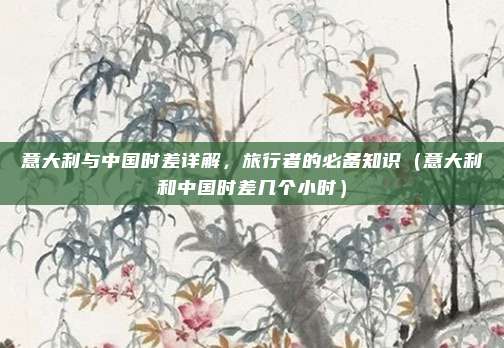 意大利与中国时差详解，旅行者的必备知识（意大利和中国时差几个小时）