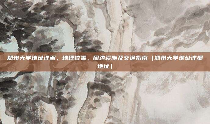 郑州大学地址详解，地理位置、周边设施及交通指南（郑州大学地址详细地址）