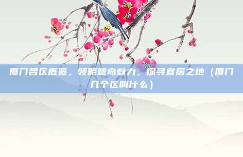 厦门各区概览，领略鹭岛魅力，探寻宜居之地（厦门几个区叫什么）