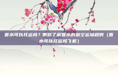 香水可以托运吗？带你了解香水的航空运输规则（香水可以托运吗飞机）