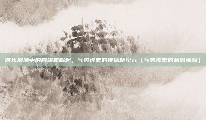 时代浪潮中的自媒体崛起,气势恢宏的传播新纪元(气势恢宏的意思解释)