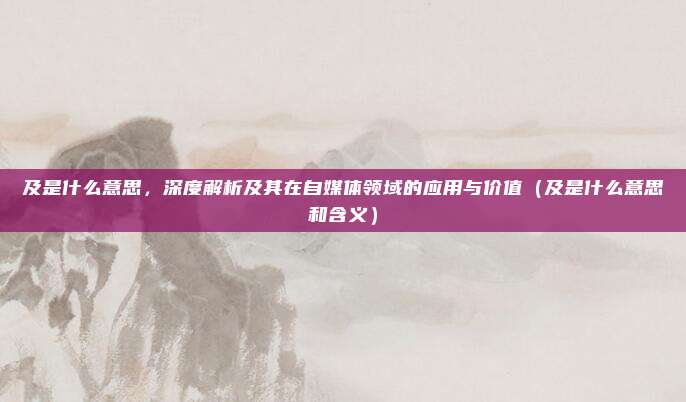及是什么意思，深度解析及其在自媒体领域的应用与价值（及是什么意思和含义）