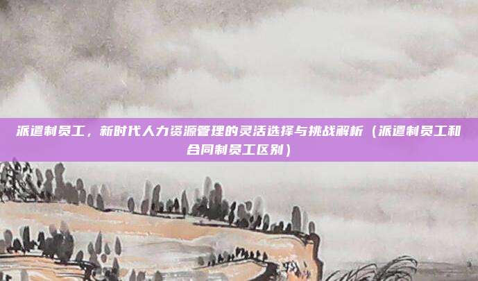 派遣制员工，新时代人力资源管理的灵活选择与挑战解析（派遣制员工和合同制员工区别）