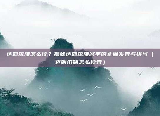 达斡尔族怎么读？揭秘达斡尔族名字的正确发音与拼写（达斡尔族怎么读音）