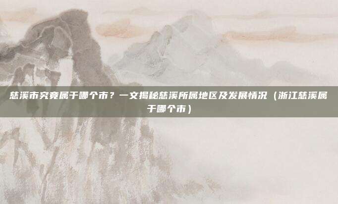 慈溪市究竟属于哪个市？一文揭秘慈溪所属地区及发展情况（浙江慈溪属于哪个市）