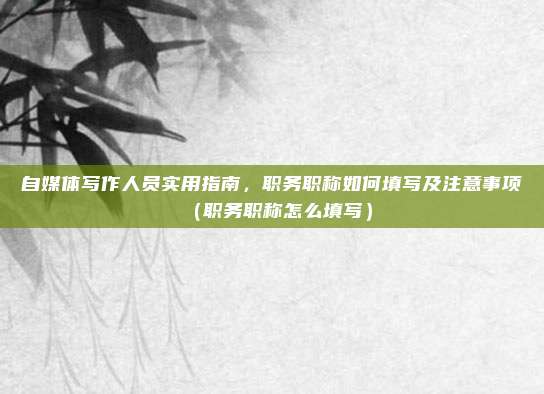 自媒体写作人员实用指南，职务职称如何填写及注意事项（职务职称怎么填写）