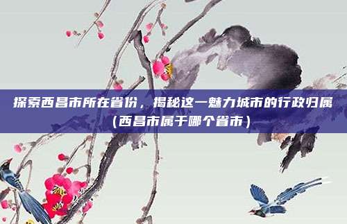 探索西昌市所在省份，揭秘这一魅力城市的行政归属（西昌市属于哪个省市）