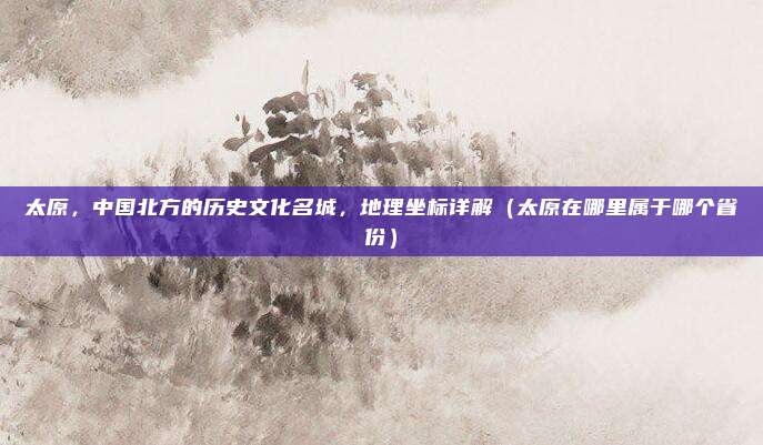 太原，中国北方的历史文化名城，地理坐标详解（太原在哪里属于哪个省份）