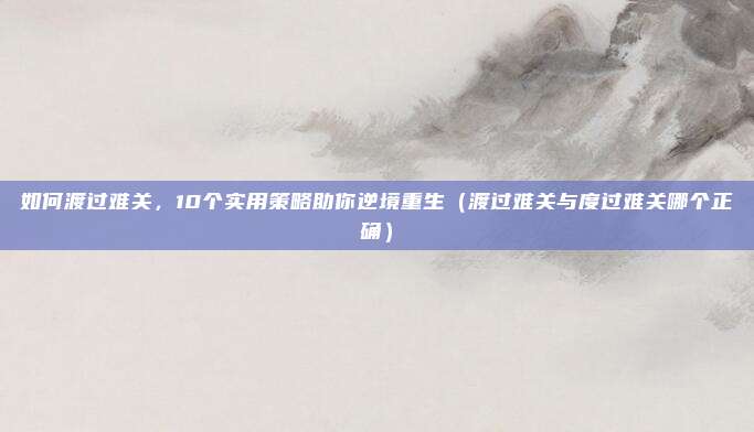 如何渡过难关，10个实用策略助你逆境重生（渡过难关与度过难关哪个正确）
