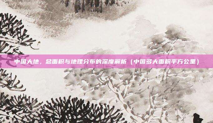 中国大地，总面积与地理分布的深度解析（中国多大面积平方公里）