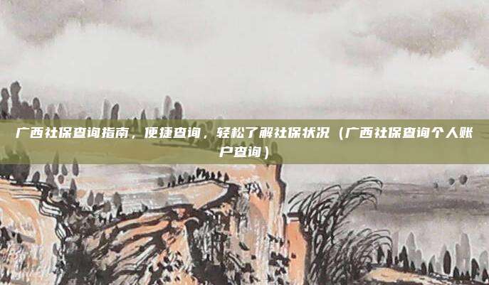 广西社保查询指南，便捷查询，轻松了解社保状况（广西社保查询个人账户查询）