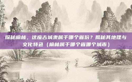 探秘榆林，这座古城隶属于哪个省份？揭秘其地理与文化特色（榆林属于哪个省哪个城市）