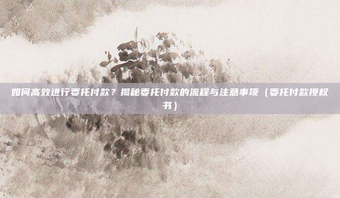 如何高效进行委托付款？揭秘委托付款的流程与注意事项（委托付款授权书）