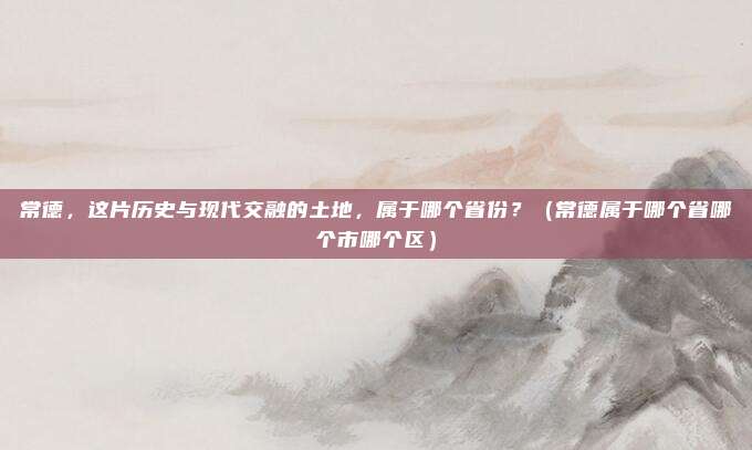 常德，这片历史与现代交融的土地，属于哪个省份？（常德属于哪个省哪个市哪个区）