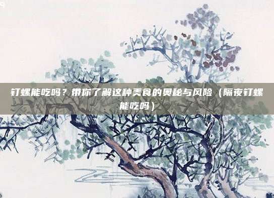 钉螺能吃吗？带你了解这种美食的奥秘与风险（隔夜钉螺能吃吗）