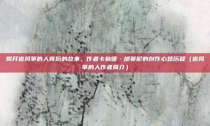 揭开追风筝的人背后的故事，作者卡勒德·胡赛尼的创作心路历程（追风筝的人作者简介）
