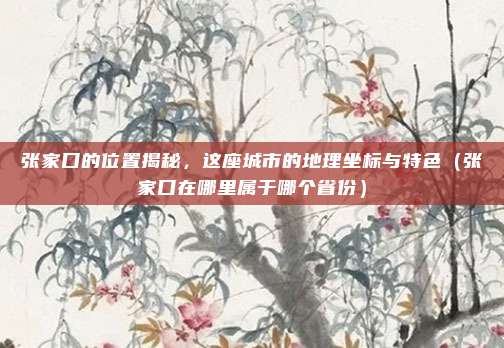 张家口的位置揭秘，这座城市的地理坐标与特色（张家口在哪里属于哪个省份）