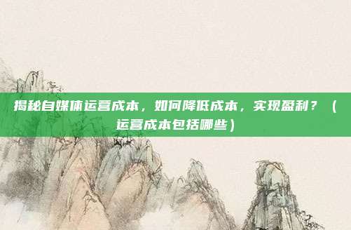 揭秘自媒体运营成本，如何降低成本，实现盈利？（运营成本包括哪些）