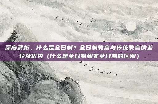 深度解析，什么是全日制？全日制教育与传统教育的差异及优势（什么是全日制和非全日制的区别）