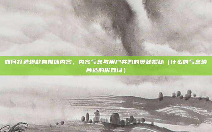 如何打造爆款自媒体内容，内容气息与用户共鸣的奥秘揭秘（什么的气息填合适的形容词）