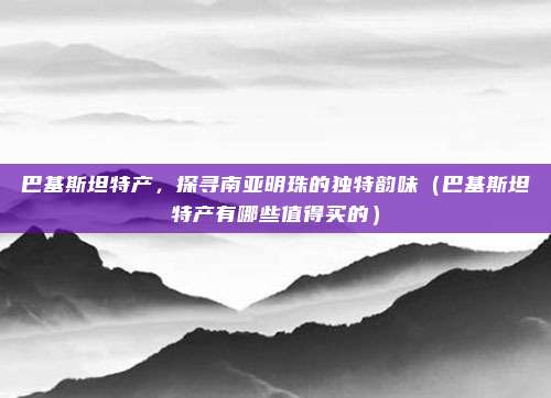 巴基斯坦特产，探寻南亚明珠的独特韵味（巴基斯坦特产有哪些值得买的）