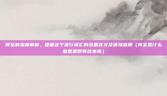 将至的深度解析，理解这个流行词汇的多重含义及语境应用（将至是什么意思是即将结束吗）