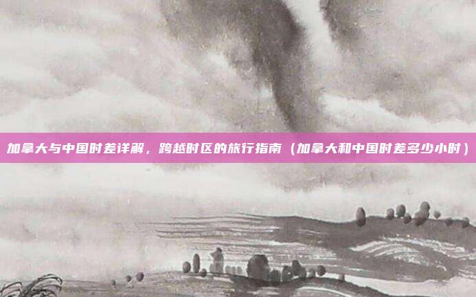 加拿大与中国时差详解,跨越时区的旅行指南(加拿大和中国时差多少小时)