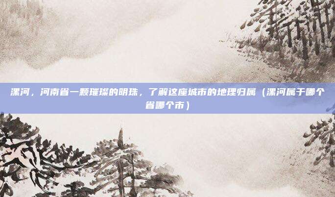 漯河，河南省一颗璀璨的明珠，了解这座城市的地理归属（漯河属于哪个省哪个市）