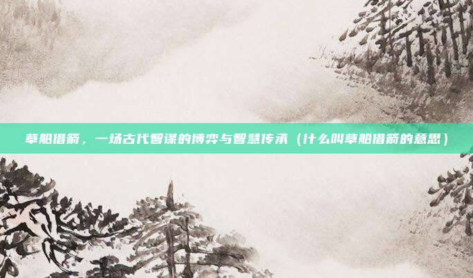 草船借箭，一场古代智谋的博弈与智慧传承（什么叫草船借箭的意思）