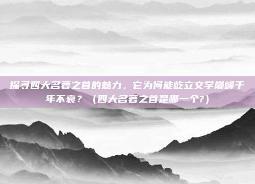 探寻四大名著之首的魅力，它为何能屹立文学巅峰千年不衰？（四大名著之首是哪一个?）