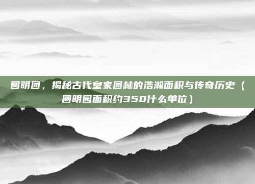 圆明园，揭秘古代皇家园林的浩瀚面积与传奇历史（圆明园面积约350什么单位）