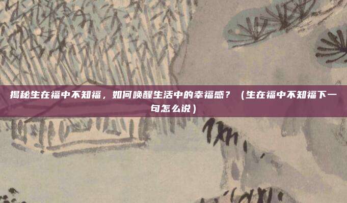 揭秘生在福中不知福,如何唤醒生活中的幸福感?(生在福中不知福下一句怎么说)