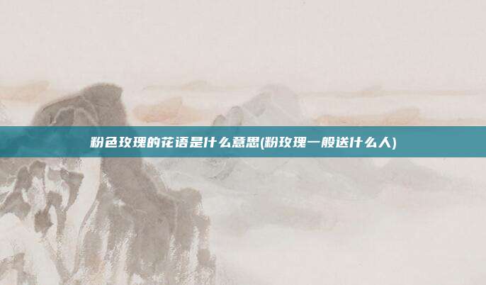 粉色玫瑰的花语是什么意思(粉玫瑰一般送什么人)