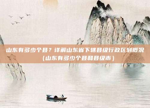 山东有多少个县?详解山东省下辖县级行政区划概况(山东有多少个县和县级市)