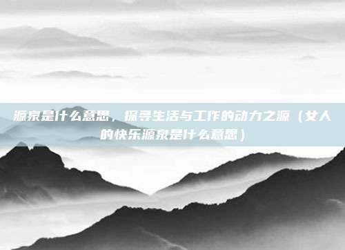 源泉是什么意思，探寻生活与工作的动力之源（女人的快乐源泉是什么意思）