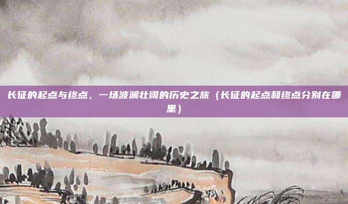 长征的起点与终点，一场波澜壮阔的历史之旅（长征的起点和终点分别在哪里）