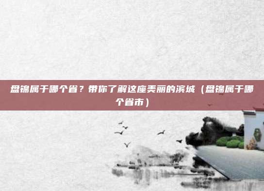 盘锦属于哪个省？带你了解这座美丽的滨城（盘锦属于哪个省市）