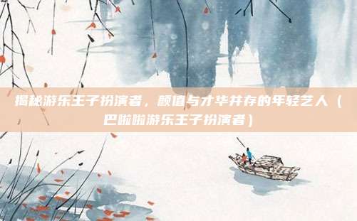 揭秘游乐王子扮演者，颜值与才华并存的年轻艺人（巴啦啦游乐王子扮演者）