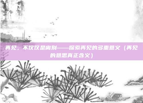 再见，不仅仅是离别——探索再见的多重意义（再见的意思真正含义）