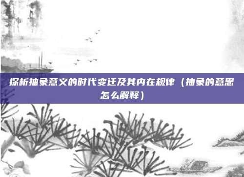 探析抽象意义的时代变迁及其内在规律（抽象的意思怎么解释）