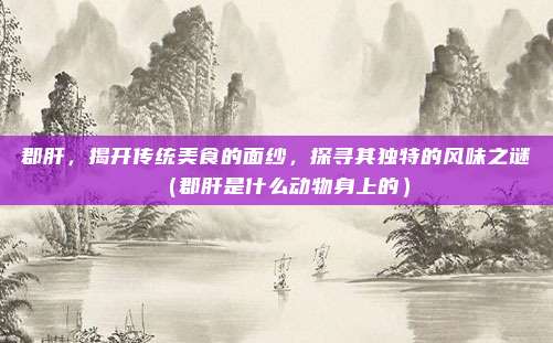 郡肝，揭开传统美食的面纱，探寻其独特的风味之谜（郡肝是什么动物身上的）