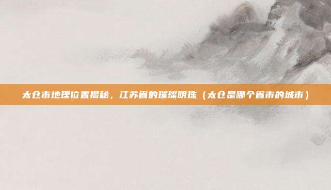 太仓市地理位置揭秘，江苏省的璀璨明珠（太仓是哪个省市的城市）