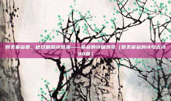 醉美葡萄香，秋日田园诗意浓——葡萄的诗篇赞歌（赞美葡萄的诗句古诗98首）