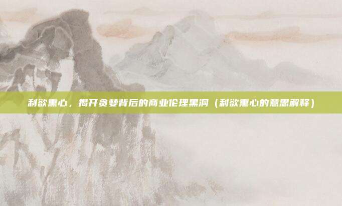 利欲熏心，揭开贪婪背后的商业伦理黑洞（利欲熏心的意思解释）