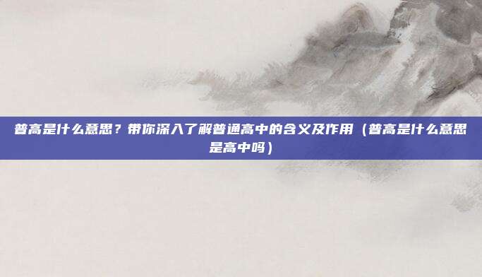 普高是什么意思？带你深入了解普通高中的含义及作用（普高是什么意思是高中吗）
