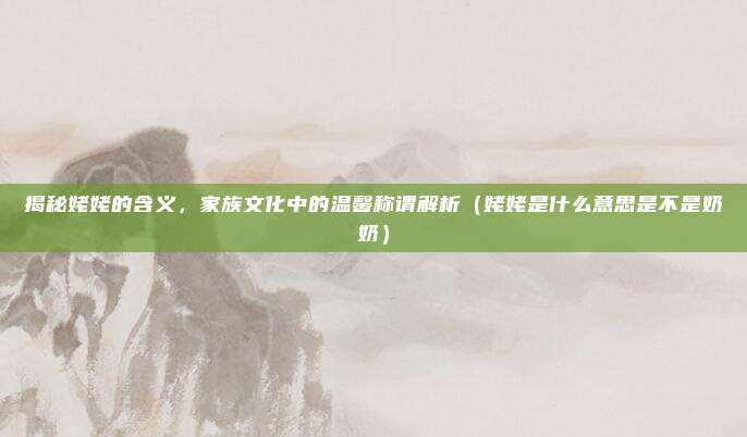揭秘姥姥的含义，家族文化中的温馨称谓解析（姥姥是什么意思是不是奶奶）