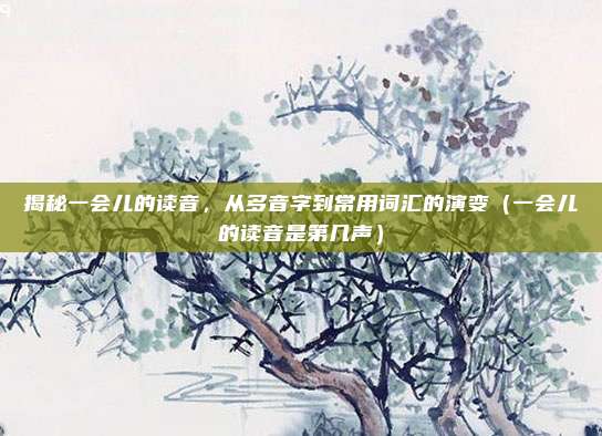 揭秘一会儿的读音，从多音字到常用词汇的演变（一会儿的读音是第几声）