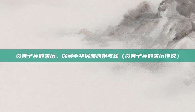 炎黄子孙的来历，探寻中华民族的根与魂（炎黄子孙的来历传说）