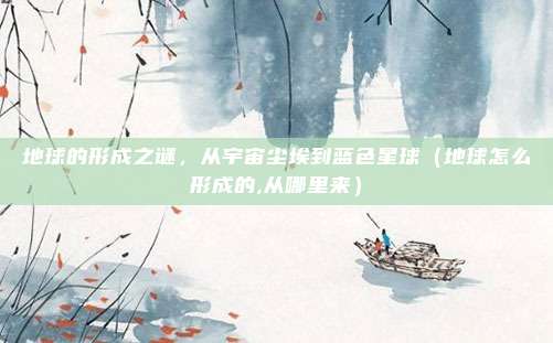 地球的形成之谜，从宇宙尘埃到蓝色星球（地球怎么形成的,从哪里来）